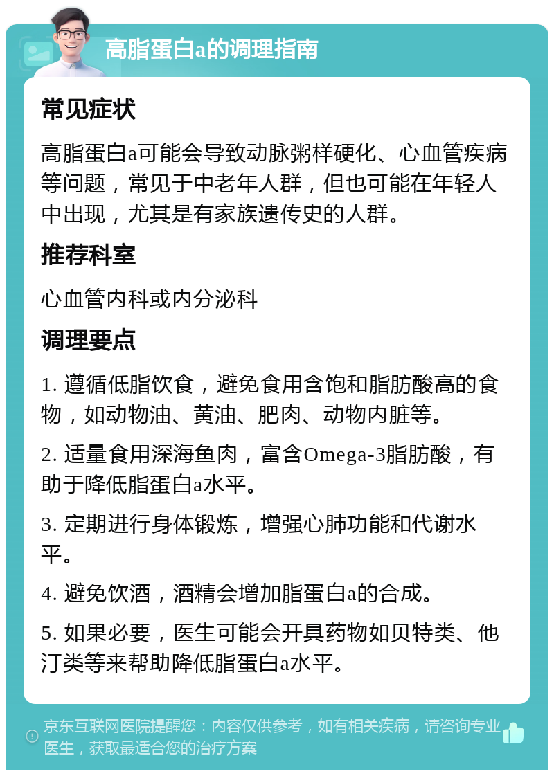 高脂蛋白a的调理指南 常见症状 高脂蛋白a可能会导致动脉粥样硬化、心血管疾病等问题，常见于中老年人群，但也可能在年轻人中出现，尤其是有家族遗传史的人群。 推荐科室 心血管内科或内分泌科 调理要点 1. 遵循低脂饮食，避免食用含饱和脂肪酸高的食物，如动物油、黄油、肥肉、动物内脏等。 2. 适量食用深海鱼肉，富含Omega-3脂肪酸，有助于降低脂蛋白a水平。 3. 定期进行身体锻炼，增强心肺功能和代谢水平。 4. 避免饮酒，酒精会增加脂蛋白a的合成。 5. 如果必要，医生可能会开具药物如贝特类、他汀类等来帮助降低脂蛋白a水平。