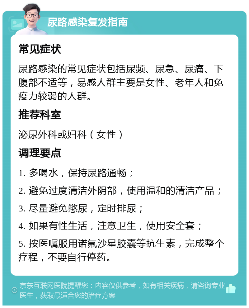 尿路感染复发指南 常见症状 尿路感染的常见症状包括尿频、尿急、尿痛、下腹部不适等，易感人群主要是女性、老年人和免疫力较弱的人群。 推荐科室 泌尿外科或妇科（女性） 调理要点 1. 多喝水，保持尿路通畅； 2. 避免过度清洁外阴部，使用温和的清洁产品； 3. 尽量避免憋尿，定时排尿； 4. 如果有性生活，注意卫生，使用安全套； 5. 按医嘱服用诺氟沙星胶囊等抗生素，完成整个疗程，不要自行停药。