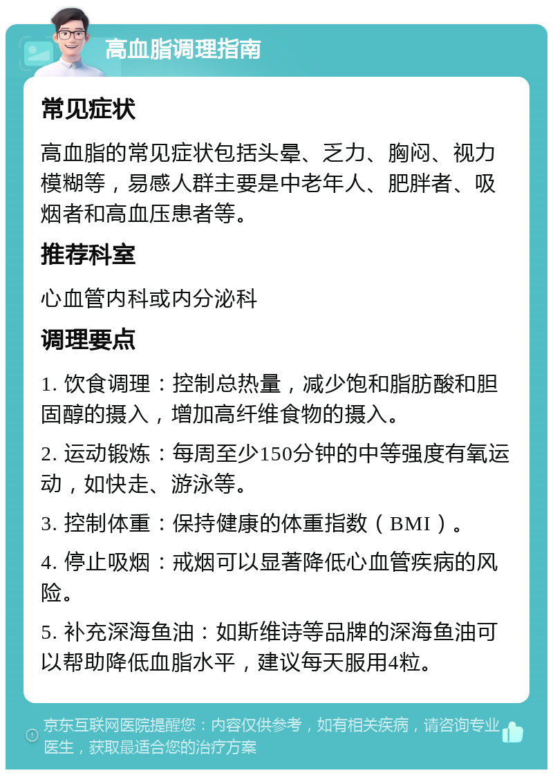 高血脂调理指南 常见症状 高血脂的常见症状包括头晕、乏力、胸闷、视力模糊等，易感人群主要是中老年人、肥胖者、吸烟者和高血压患者等。 推荐科室 心血管内科或内分泌科 调理要点 1. 饮食调理：控制总热量，减少饱和脂肪酸和胆固醇的摄入，增加高纤维食物的摄入。 2. 运动锻炼：每周至少150分钟的中等强度有氧运动，如快走、游泳等。 3. 控制体重：保持健康的体重指数（BMI）。 4. 停止吸烟：戒烟可以显著降低心血管疾病的风险。 5. 补充深海鱼油：如斯维诗等品牌的深海鱼油可以帮助降低血脂水平，建议每天服用4粒。