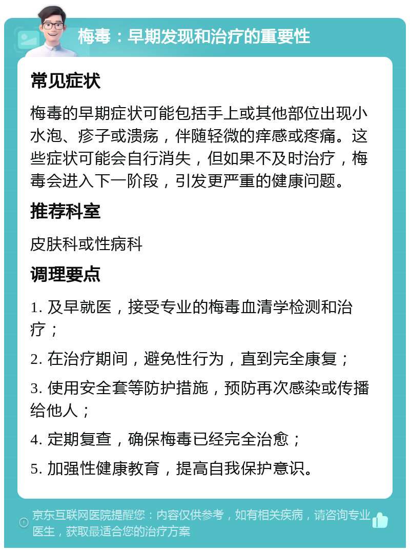 梅毒：早期发现和治疗的重要性 常见症状 梅毒的早期症状可能包括手上或其他部位出现小水泡、疹子或溃疡，伴随轻微的痒感或疼痛。这些症状可能会自行消失，但如果不及时治疗，梅毒会进入下一阶段，引发更严重的健康问题。 推荐科室 皮肤科或性病科 调理要点 1. 及早就医，接受专业的梅毒血清学检测和治疗； 2. 在治疗期间，避免性行为，直到完全康复； 3. 使用安全套等防护措施，预防再次感染或传播给他人； 4. 定期复查，确保梅毒已经完全治愈； 5. 加强性健康教育，提高自我保护意识。