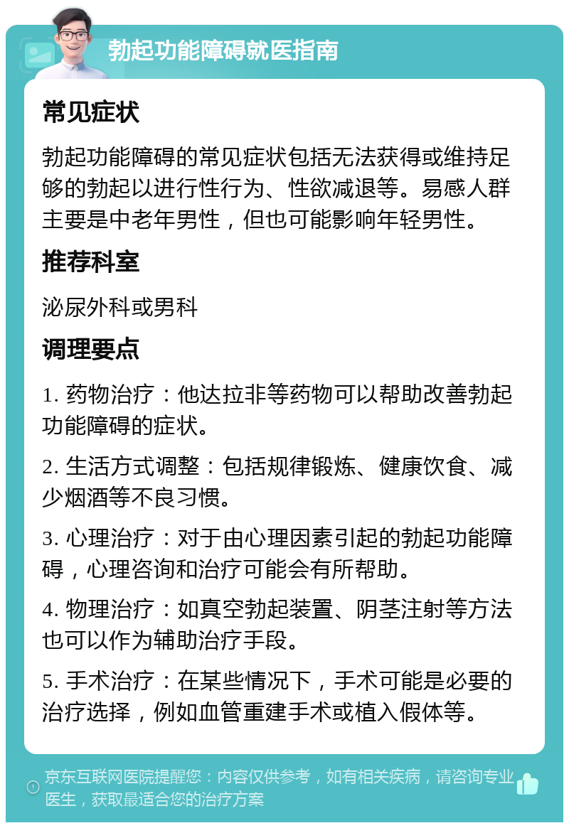 勃起功能障碍就医指南 常见症状 勃起功能障碍的常见症状包括无法获得或维持足够的勃起以进行性行为、性欲减退等。易感人群主要是中老年男性，但也可能影响年轻男性。 推荐科室 泌尿外科或男科 调理要点 1. 药物治疗：他达拉非等药物可以帮助改善勃起功能障碍的症状。 2. 生活方式调整：包括规律锻炼、健康饮食、减少烟酒等不良习惯。 3. 心理治疗：对于由心理因素引起的勃起功能障碍，心理咨询和治疗可能会有所帮助。 4. 物理治疗：如真空勃起装置、阴茎注射等方法也可以作为辅助治疗手段。 5. 手术治疗：在某些情况下，手术可能是必要的治疗选择，例如血管重建手术或植入假体等。