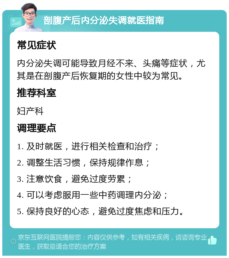 剖腹产后内分泌失调就医指南 常见症状 内分泌失调可能导致月经不来、头痛等症状，尤其是在剖腹产后恢复期的女性中较为常见。 推荐科室 妇产科 调理要点 1. 及时就医，进行相关检查和治疗； 2. 调整生活习惯，保持规律作息； 3. 注意饮食，避免过度劳累； 4. 可以考虑服用一些中药调理内分泌； 5. 保持良好的心态，避免过度焦虑和压力。