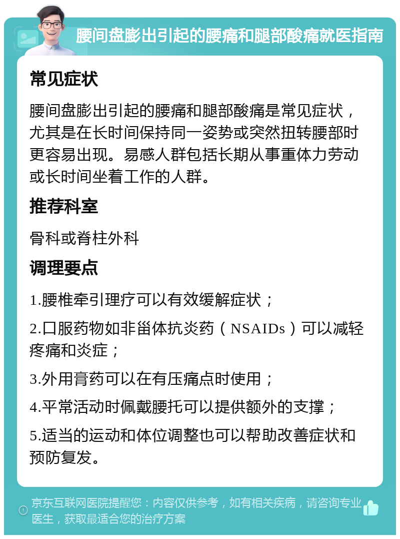 腰间盘膨出引起的腰痛和腿部酸痛就医指南 常见症状 腰间盘膨出引起的腰痛和腿部酸痛是常见症状，尤其是在长时间保持同一姿势或突然扭转腰部时更容易出现。易感人群包括长期从事重体力劳动或长时间坐着工作的人群。 推荐科室 骨科或脊柱外科 调理要点 1.腰椎牵引理疗可以有效缓解症状； 2.口服药物如非甾体抗炎药（NSAIDs）可以减轻疼痛和炎症； 3.外用膏药可以在有压痛点时使用； 4.平常活动时佩戴腰托可以提供额外的支撑； 5.适当的运动和体位调整也可以帮助改善症状和预防复发。