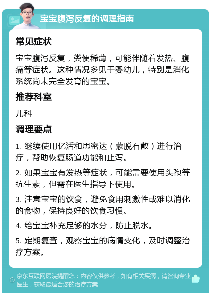 宝宝腹泻反复的调理指南 常见症状 宝宝腹泻反复，粪便稀薄，可能伴随着发热、腹痛等症状。这种情况多见于婴幼儿，特别是消化系统尚未完全发育的宝宝。 推荐科室 儿科 调理要点 1. 继续使用亿活和思密达（蒙脱石散）进行治疗，帮助恢复肠道功能和止泻。 2. 如果宝宝有发热等症状，可能需要使用头孢等抗生素，但需在医生指导下使用。 3. 注意宝宝的饮食，避免食用刺激性或难以消化的食物，保持良好的饮食习惯。 4. 给宝宝补充足够的水分，防止脱水。 5. 定期复查，观察宝宝的病情变化，及时调整治疗方案。