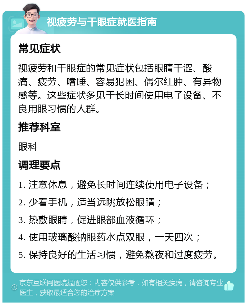 视疲劳与干眼症就医指南 常见症状 视疲劳和干眼症的常见症状包括眼睛干涩、酸痛、疲劳、嗜睡、容易犯困、偶尔红肿、有异物感等。这些症状多见于长时间使用电子设备、不良用眼习惯的人群。 推荐科室 眼科 调理要点 1. 注意休息，避免长时间连续使用电子设备； 2. 少看手机，适当远眺放松眼睛； 3. 热敷眼睛，促进眼部血液循环； 4. 使用玻璃酸钠眼药水点双眼，一天四次； 5. 保持良好的生活习惯，避免熬夜和过度疲劳。