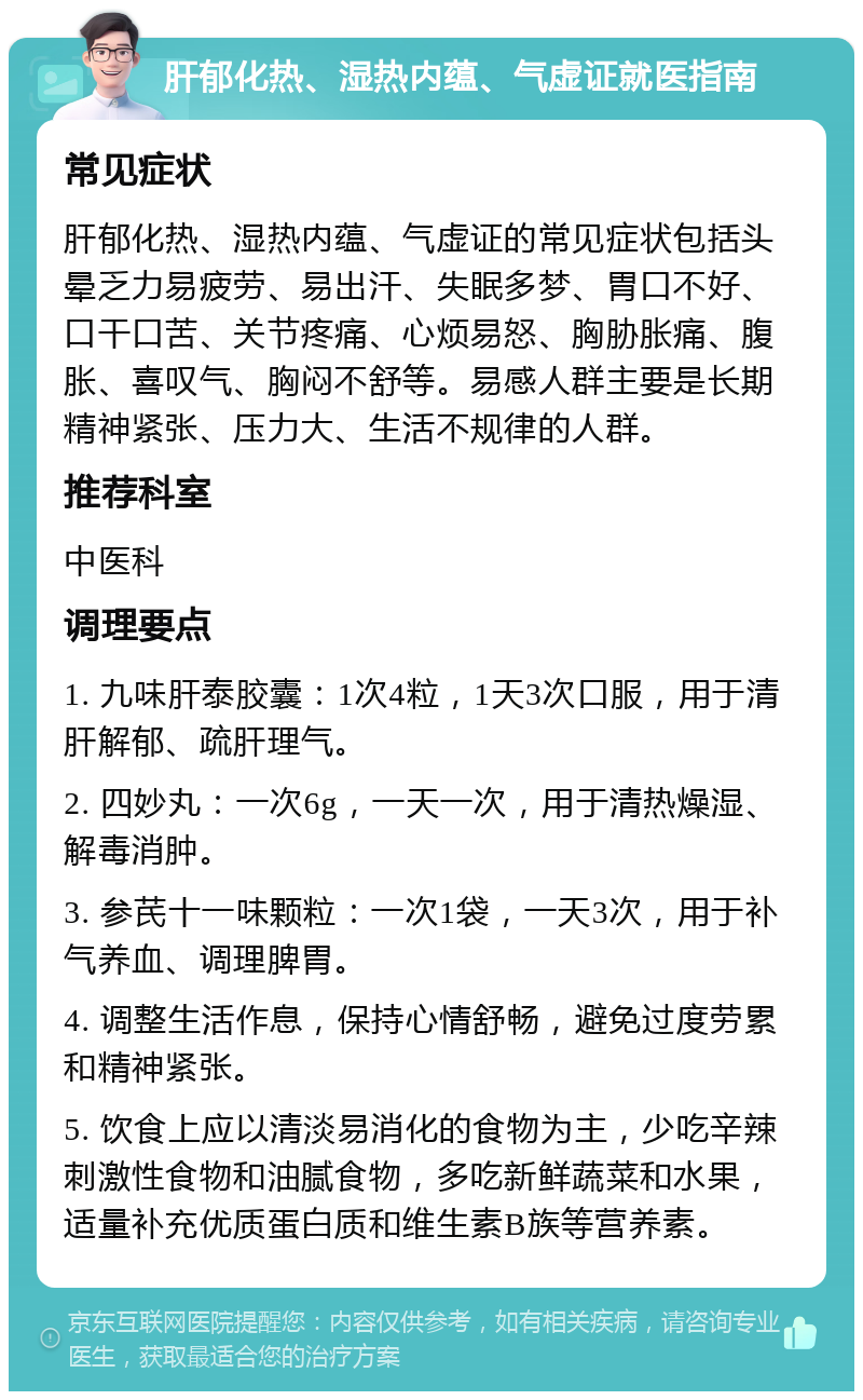 肝郁化热、湿热内蕴、气虚证就医指南 常见症状 肝郁化热、湿热内蕴、气虚证的常见症状包括头晕乏力易疲劳、易出汗、失眠多梦、胃口不好、口干口苦、关节疼痛、心烦易怒、胸胁胀痛、腹胀、喜叹气、胸闷不舒等。易感人群主要是长期精神紧张、压力大、生活不规律的人群。 推荐科室 中医科 调理要点 1. 九味肝泰胶囊：1次4粒，1天3次口服，用于清肝解郁、疏肝理气。 2. 四妙丸：一次6g，一天一次，用于清热燥湿、解毒消肿。 3. 参芪十一味颗粒：一次1袋，一天3次，用于补气养血、调理脾胃。 4. 调整生活作息，保持心情舒畅，避免过度劳累和精神紧张。 5. 饮食上应以清淡易消化的食物为主，少吃辛辣刺激性食物和油腻食物，多吃新鲜蔬菜和水果，适量补充优质蛋白质和维生素B族等营养素。