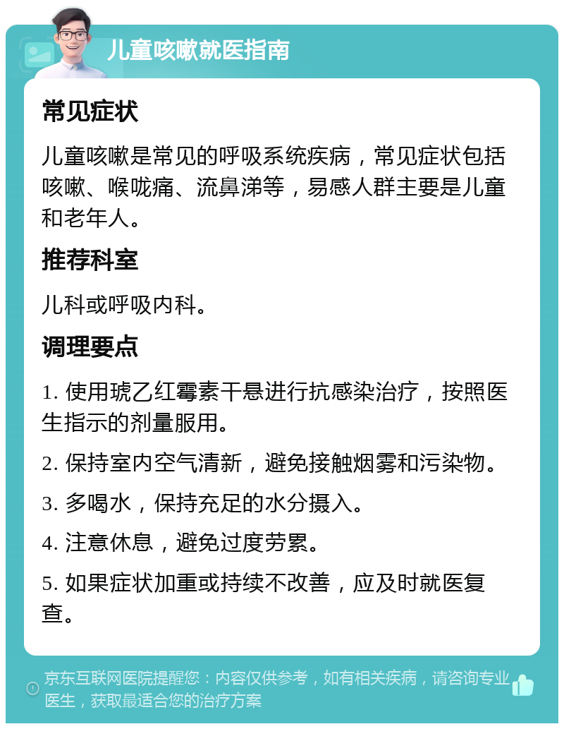 儿童咳嗽就医指南 常见症状 儿童咳嗽是常见的呼吸系统疾病，常见症状包括咳嗽、喉咙痛、流鼻涕等，易感人群主要是儿童和老年人。 推荐科室 儿科或呼吸内科。 调理要点 1. 使用琥乙红霉素干悬进行抗感染治疗，按照医生指示的剂量服用。 2. 保持室内空气清新，避免接触烟雾和污染物。 3. 多喝水，保持充足的水分摄入。 4. 注意休息，避免过度劳累。 5. 如果症状加重或持续不改善，应及时就医复查。