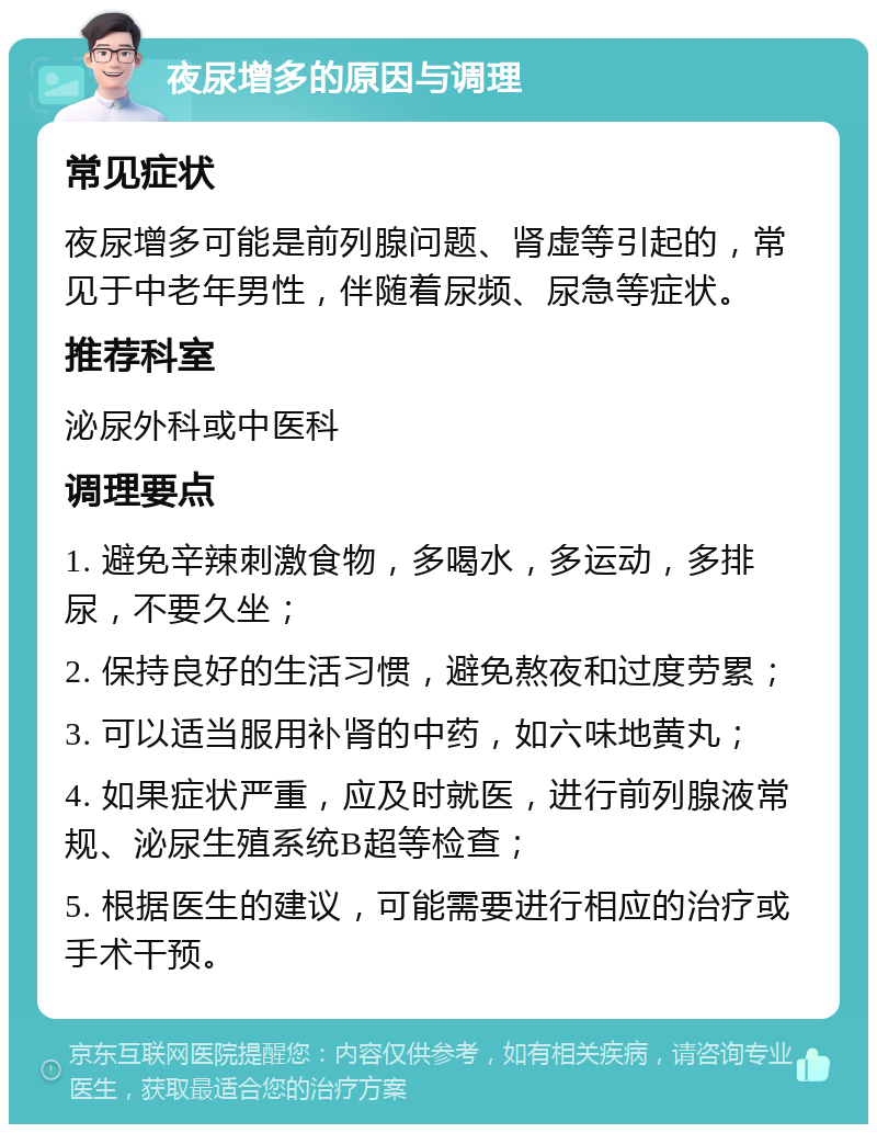 夜尿增多的原因与调理 常见症状 夜尿增多可能是前列腺问题、肾虚等引起的，常见于中老年男性，伴随着尿频、尿急等症状。 推荐科室 泌尿外科或中医科 调理要点 1. 避免辛辣刺激食物，多喝水，多运动，多排尿，不要久坐； 2. 保持良好的生活习惯，避免熬夜和过度劳累； 3. 可以适当服用补肾的中药，如六味地黄丸； 4. 如果症状严重，应及时就医，进行前列腺液常规、泌尿生殖系统B超等检查； 5. 根据医生的建议，可能需要进行相应的治疗或手术干预。