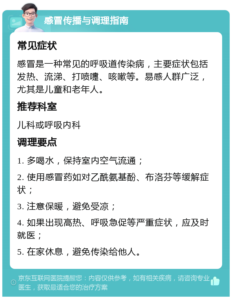 感冒传播与调理指南 常见症状 感冒是一种常见的呼吸道传染病，主要症状包括发热、流涕、打喷嚏、咳嗽等。易感人群广泛，尤其是儿童和老年人。 推荐科室 儿科或呼吸内科 调理要点 1. 多喝水，保持室内空气流通； 2. 使用感冒药如对乙酰氨基酚、布洛芬等缓解症状； 3. 注意保暖，避免受凉； 4. 如果出现高热、呼吸急促等严重症状，应及时就医； 5. 在家休息，避免传染给他人。