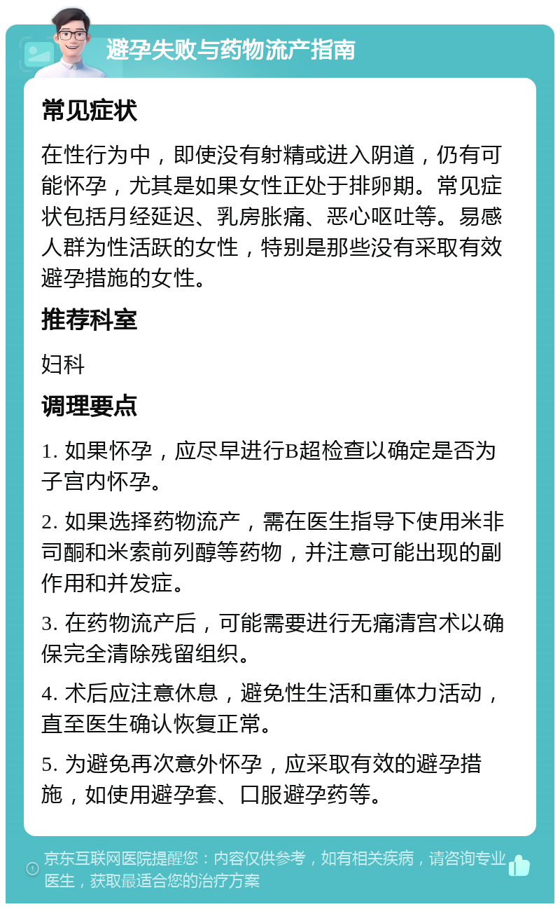 避孕失败与药物流产指南 常见症状 在性行为中，即使没有射精或进入阴道，仍有可能怀孕，尤其是如果女性正处于排卵期。常见症状包括月经延迟、乳房胀痛、恶心呕吐等。易感人群为性活跃的女性，特别是那些没有采取有效避孕措施的女性。 推荐科室 妇科 调理要点 1. 如果怀孕，应尽早进行B超检查以确定是否为子宫内怀孕。 2. 如果选择药物流产，需在医生指导下使用米非司酮和米索前列醇等药物，并注意可能出现的副作用和并发症。 3. 在药物流产后，可能需要进行无痛清宫术以确保完全清除残留组织。 4. 术后应注意休息，避免性生活和重体力活动，直至医生确认恢复正常。 5. 为避免再次意外怀孕，应采取有效的避孕措施，如使用避孕套、口服避孕药等。