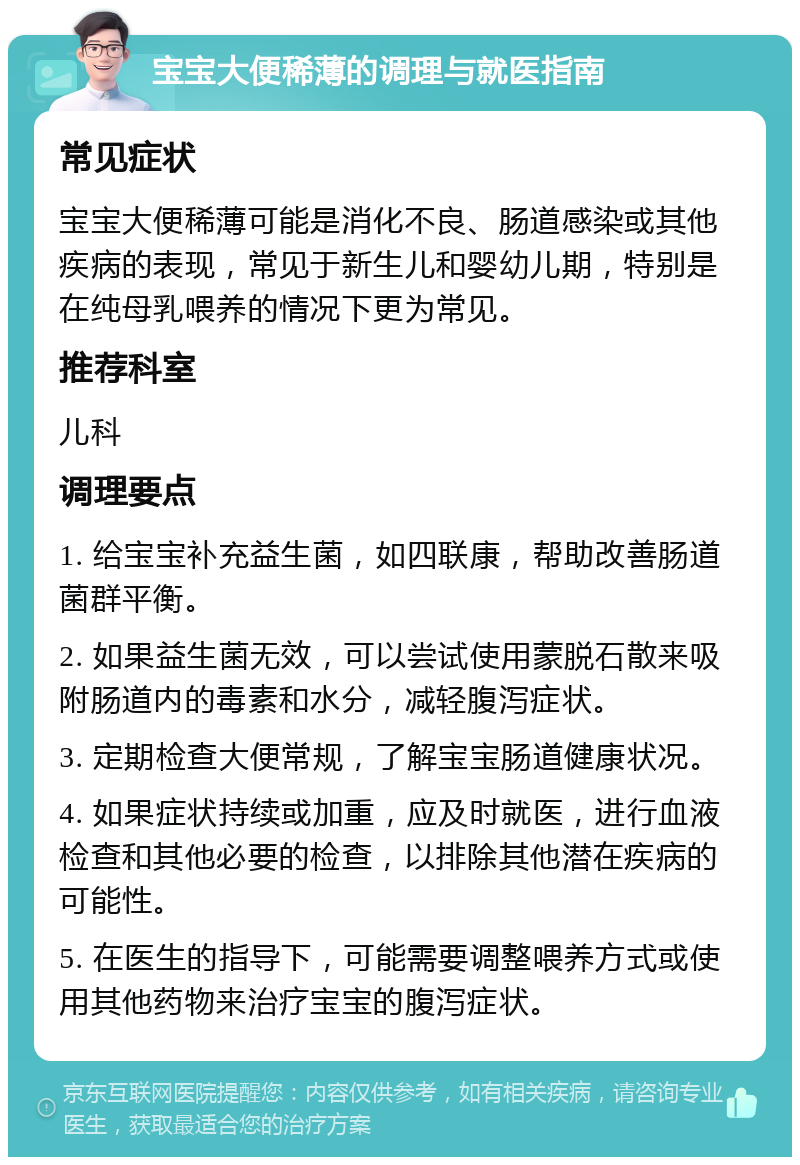 宝宝大便稀薄的调理与就医指南 常见症状 宝宝大便稀薄可能是消化不良、肠道感染或其他疾病的表现，常见于新生儿和婴幼儿期，特别是在纯母乳喂养的情况下更为常见。 推荐科室 儿科 调理要点 1. 给宝宝补充益生菌，如四联康，帮助改善肠道菌群平衡。 2. 如果益生菌无效，可以尝试使用蒙脱石散来吸附肠道内的毒素和水分，减轻腹泻症状。 3. 定期检查大便常规，了解宝宝肠道健康状况。 4. 如果症状持续或加重，应及时就医，进行血液检查和其他必要的检查，以排除其他潜在疾病的可能性。 5. 在医生的指导下，可能需要调整喂养方式或使用其他药物来治疗宝宝的腹泻症状。