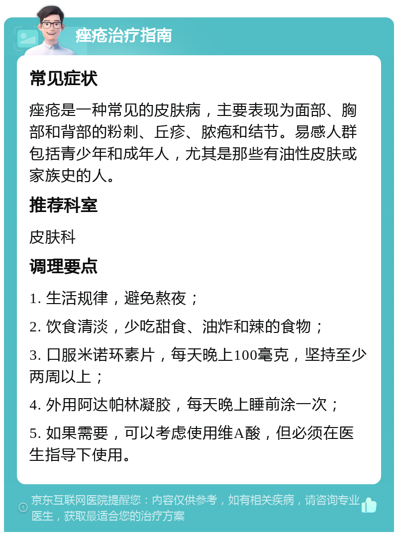 痤疮治疗指南 常见症状 痤疮是一种常见的皮肤病，主要表现为面部、胸部和背部的粉刺、丘疹、脓疱和结节。易感人群包括青少年和成年人，尤其是那些有油性皮肤或家族史的人。 推荐科室 皮肤科 调理要点 1. 生活规律，避免熬夜； 2. 饮食清淡，少吃甜食、油炸和辣的食物； 3. 口服米诺环素片，每天晚上100毫克，坚持至少两周以上； 4. 外用阿达帕林凝胶，每天晚上睡前涂一次； 5. 如果需要，可以考虑使用维A酸，但必须在医生指导下使用。