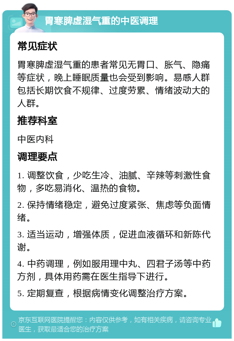 胃寒脾虚湿气重的中医调理 常见症状 胃寒脾虚湿气重的患者常见无胃口、胀气、隐痛等症状，晚上睡眠质量也会受到影响。易感人群包括长期饮食不规律、过度劳累、情绪波动大的人群。 推荐科室 中医内科 调理要点 1. 调整饮食，少吃生冷、油腻、辛辣等刺激性食物，多吃易消化、温热的食物。 2. 保持情绪稳定，避免过度紧张、焦虑等负面情绪。 3. 适当运动，增强体质，促进血液循环和新陈代谢。 4. 中药调理，例如服用理中丸、四君子汤等中药方剂，具体用药需在医生指导下进行。 5. 定期复查，根据病情变化调整治疗方案。