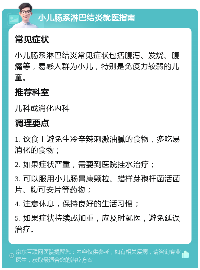 小儿肠系淋巴结炎就医指南 常见症状 小儿肠系淋巴结炎常见症状包括腹泻、发烧、腹痛等，易感人群为小儿，特别是免疫力较弱的儿童。 推荐科室 儿科或消化内科 调理要点 1. 饮食上避免生冷辛辣刺激油腻的食物，多吃易消化的食物； 2. 如果症状严重，需要到医院挂水治疗； 3. 可以服用小儿肠胃康颗粒、蜡样芽孢杆菌活菌片、腹可安片等药物； 4. 注意休息，保持良好的生活习惯； 5. 如果症状持续或加重，应及时就医，避免延误治疗。