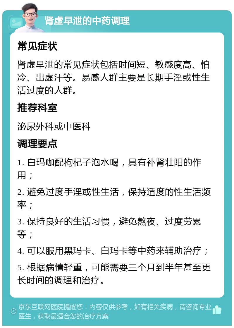 肾虚早泄的中药调理 常见症状 肾虚早泄的常见症状包括时间短、敏感度高、怕冷、出虚汗等。易感人群主要是长期手淫或性生活过度的人群。 推荐科室 泌尿外科或中医科 调理要点 1. 白玛咖配枸杞子泡水喝，具有补肾壮阳的作用； 2. 避免过度手淫或性生活，保持适度的性生活频率； 3. 保持良好的生活习惯，避免熬夜、过度劳累等； 4. 可以服用黑玛卡、白玛卡等中药来辅助治疗； 5. 根据病情轻重，可能需要三个月到半年甚至更长时间的调理和治疗。