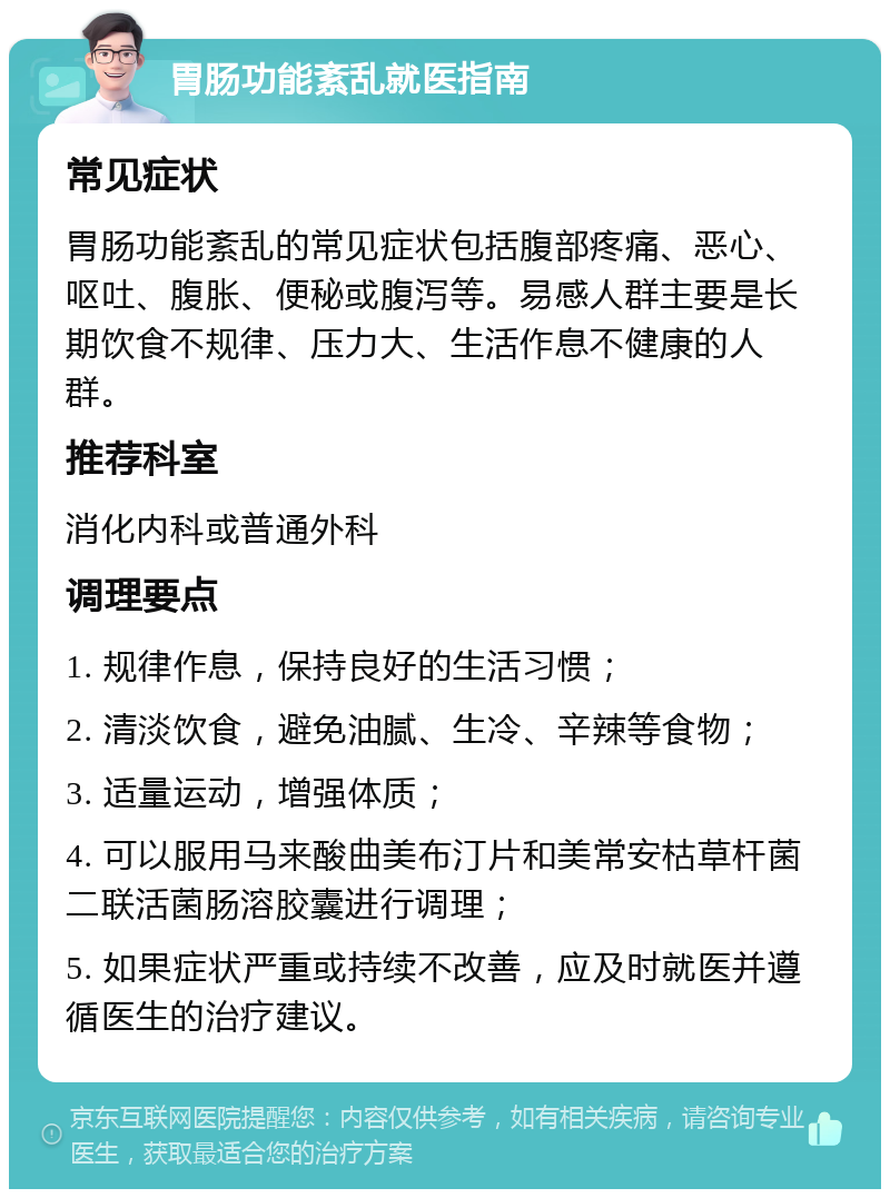 胃肠功能紊乱就医指南 常见症状 胃肠功能紊乱的常见症状包括腹部疼痛、恶心、呕吐、腹胀、便秘或腹泻等。易感人群主要是长期饮食不规律、压力大、生活作息不健康的人群。 推荐科室 消化内科或普通外科 调理要点 1. 规律作息，保持良好的生活习惯； 2. 清淡饮食，避免油腻、生冷、辛辣等食物； 3. 适量运动，增强体质； 4. 可以服用马来酸曲美布汀片和美常安枯草杆菌二联活菌肠溶胶囊进行调理； 5. 如果症状严重或持续不改善，应及时就医并遵循医生的治疗建议。