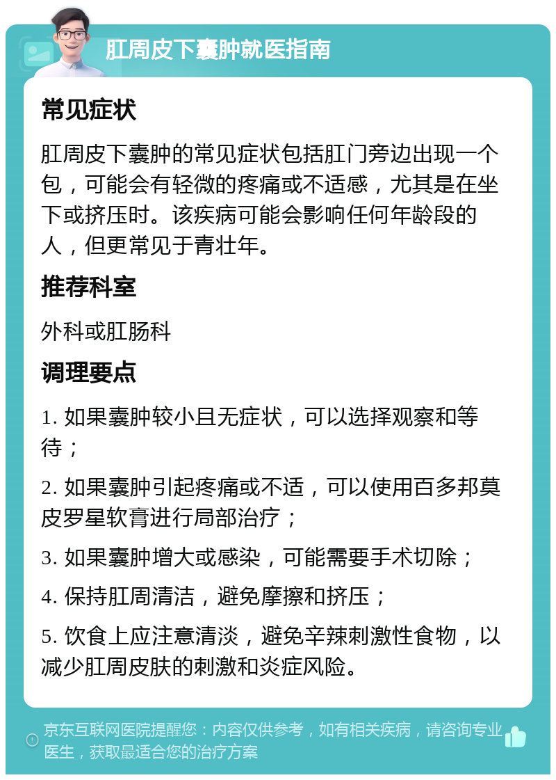 肛周皮下囊肿就医指南 常见症状 肛周皮下囊肿的常见症状包括肛门旁边出现一个包，可能会有轻微的疼痛或不适感，尤其是在坐下或挤压时。该疾病可能会影响任何年龄段的人，但更常见于青壮年。 推荐科室 外科或肛肠科 调理要点 1. 如果囊肿较小且无症状，可以选择观察和等待； 2. 如果囊肿引起疼痛或不适，可以使用百多邦莫皮罗星软膏进行局部治疗； 3. 如果囊肿增大或感染，可能需要手术切除； 4. 保持肛周清洁，避免摩擦和挤压； 5. 饮食上应注意清淡，避免辛辣刺激性食物，以减少肛周皮肤的刺激和炎症风险。