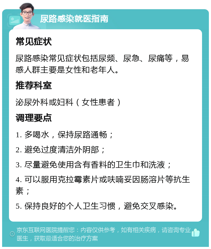 尿路感染就医指南 常见症状 尿路感染常见症状包括尿频、尿急、尿痛等，易感人群主要是女性和老年人。 推荐科室 泌尿外科或妇科（女性患者） 调理要点 1. 多喝水，保持尿路通畅； 2. 避免过度清洁外阴部； 3. 尽量避免使用含有香料的卫生巾和洗液； 4. 可以服用克拉霉素片或呋喃妥因肠溶片等抗生素； 5. 保持良好的个人卫生习惯，避免交叉感染。