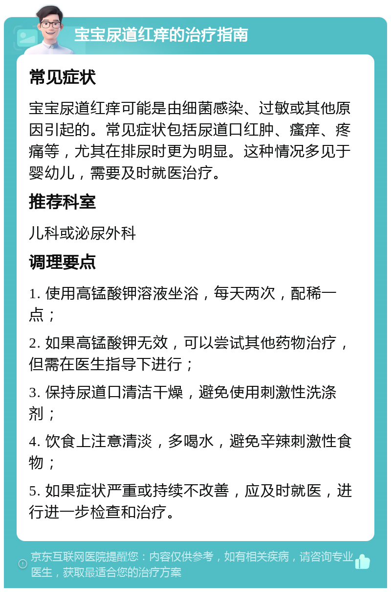 宝宝尿道红痒的治疗指南 常见症状 宝宝尿道红痒可能是由细菌感染、过敏或其他原因引起的。常见症状包括尿道口红肿、瘙痒、疼痛等，尤其在排尿时更为明显。这种情况多见于婴幼儿，需要及时就医治疗。 推荐科室 儿科或泌尿外科 调理要点 1. 使用高锰酸钾溶液坐浴，每天两次，配稀一点； 2. 如果高锰酸钾无效，可以尝试其他药物治疗，但需在医生指导下进行； 3. 保持尿道口清洁干燥，避免使用刺激性洗涤剂； 4. 饮食上注意清淡，多喝水，避免辛辣刺激性食物； 5. 如果症状严重或持续不改善，应及时就医，进行进一步检查和治疗。