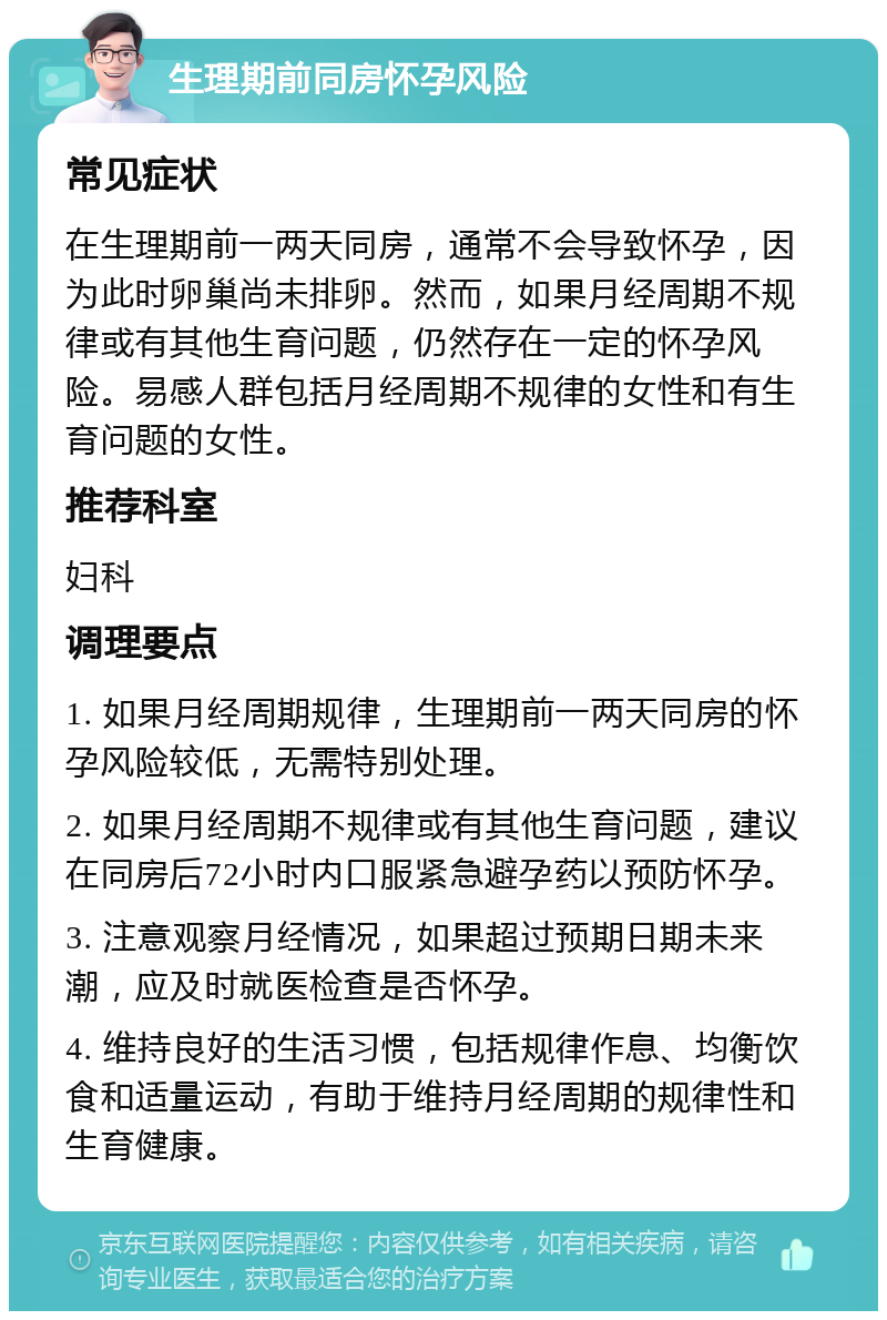 生理期前同房怀孕风险 常见症状 在生理期前一两天同房，通常不会导致怀孕，因为此时卵巢尚未排卵。然而，如果月经周期不规律或有其他生育问题，仍然存在一定的怀孕风险。易感人群包括月经周期不规律的女性和有生育问题的女性。 推荐科室 妇科 调理要点 1. 如果月经周期规律，生理期前一两天同房的怀孕风险较低，无需特别处理。 2. 如果月经周期不规律或有其他生育问题，建议在同房后72小时内口服紧急避孕药以预防怀孕。 3. 注意观察月经情况，如果超过预期日期未来潮，应及时就医检查是否怀孕。 4. 维持良好的生活习惯，包括规律作息、均衡饮食和适量运动，有助于维持月经周期的规律性和生育健康。