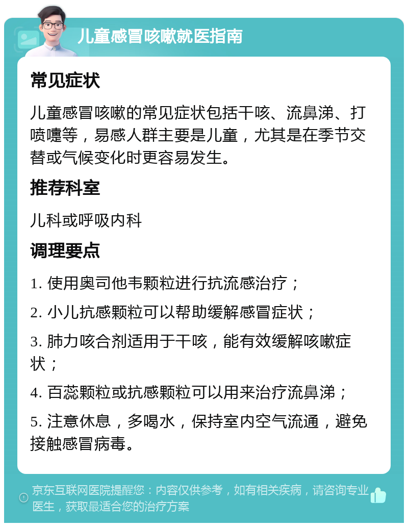 儿童感冒咳嗽就医指南 常见症状 儿童感冒咳嗽的常见症状包括干咳、流鼻涕、打喷嚏等，易感人群主要是儿童，尤其是在季节交替或气候变化时更容易发生。 推荐科室 儿科或呼吸内科 调理要点 1. 使用奥司他韦颗粒进行抗流感治疗； 2. 小儿抗感颗粒可以帮助缓解感冒症状； 3. 肺力咳合剂适用于干咳，能有效缓解咳嗽症状； 4. 百蕊颗粒或抗感颗粒可以用来治疗流鼻涕； 5. 注意休息，多喝水，保持室内空气流通，避免接触感冒病毒。