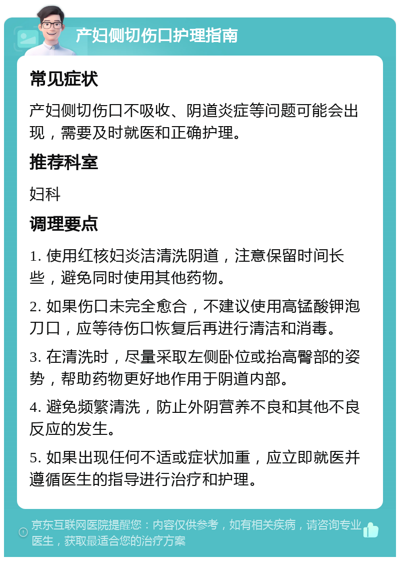 产妇侧切伤口护理指南 常见症状 产妇侧切伤口不吸收、阴道炎症等问题可能会出现，需要及时就医和正确护理。 推荐科室 妇科 调理要点 1. 使用红核妇炎洁清洗阴道，注意保留时间长些，避免同时使用其他药物。 2. 如果伤口未完全愈合，不建议使用高锰酸钾泡刀口，应等待伤口恢复后再进行清洁和消毒。 3. 在清洗时，尽量采取左侧卧位或抬高臀部的姿势，帮助药物更好地作用于阴道内部。 4. 避免频繁清洗，防止外阴营养不良和其他不良反应的发生。 5. 如果出现任何不适或症状加重，应立即就医并遵循医生的指导进行治疗和护理。