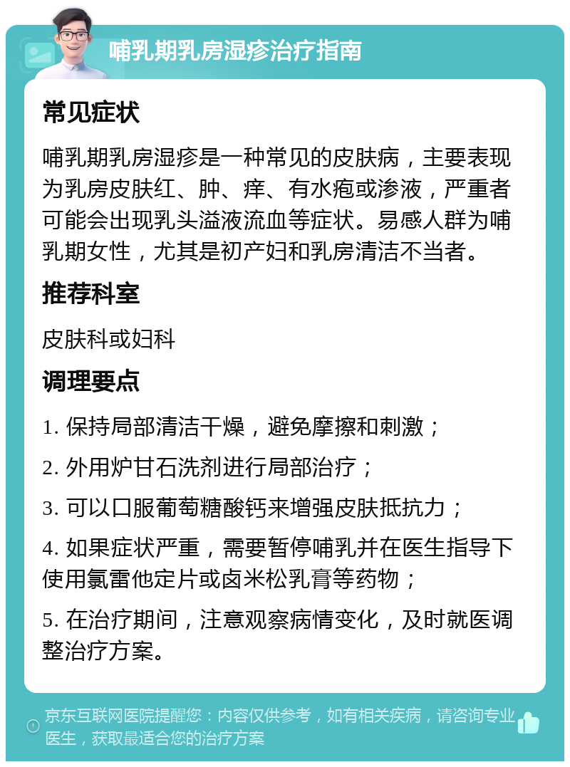 哺乳期乳房湿疹治疗指南 常见症状 哺乳期乳房湿疹是一种常见的皮肤病，主要表现为乳房皮肤红、肿、痒、有水疱或渗液，严重者可能会出现乳头溢液流血等症状。易感人群为哺乳期女性，尤其是初产妇和乳房清洁不当者。 推荐科室 皮肤科或妇科 调理要点 1. 保持局部清洁干燥，避免摩擦和刺激； 2. 外用炉甘石洗剂进行局部治疗； 3. 可以口服葡萄糖酸钙来增强皮肤抵抗力； 4. 如果症状严重，需要暂停哺乳并在医生指导下使用氯雷他定片或卤米松乳膏等药物； 5. 在治疗期间，注意观察病情变化，及时就医调整治疗方案。