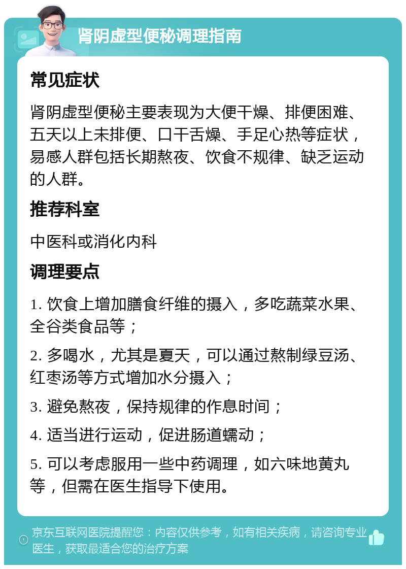 肾阴虚型便秘调理指南 常见症状 肾阴虚型便秘主要表现为大便干燥、排便困难、五天以上未排便、口干舌燥、手足心热等症状，易感人群包括长期熬夜、饮食不规律、缺乏运动的人群。 推荐科室 中医科或消化内科 调理要点 1. 饮食上增加膳食纤维的摄入，多吃蔬菜水果、全谷类食品等； 2. 多喝水，尤其是夏天，可以通过熬制绿豆汤、红枣汤等方式增加水分摄入； 3. 避免熬夜，保持规律的作息时间； 4. 适当进行运动，促进肠道蠕动； 5. 可以考虑服用一些中药调理，如六味地黄丸等，但需在医生指导下使用。