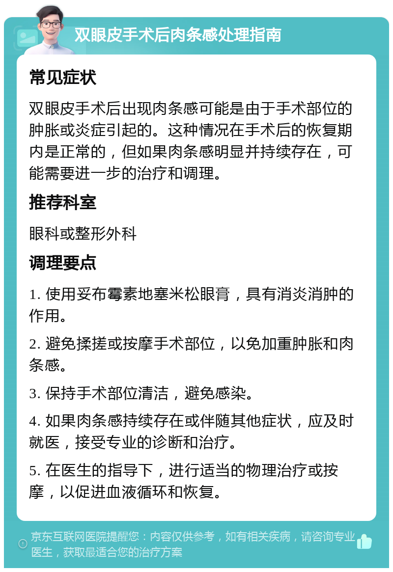 双眼皮手术后肉条感处理指南 常见症状 双眼皮手术后出现肉条感可能是由于手术部位的肿胀或炎症引起的。这种情况在手术后的恢复期内是正常的，但如果肉条感明显并持续存在，可能需要进一步的治疗和调理。 推荐科室 眼科或整形外科 调理要点 1. 使用妥布霉素地塞米松眼膏，具有消炎消肿的作用。 2. 避免揉搓或按摩手术部位，以免加重肿胀和肉条感。 3. 保持手术部位清洁，避免感染。 4. 如果肉条感持续存在或伴随其他症状，应及时就医，接受专业的诊断和治疗。 5. 在医生的指导下，进行适当的物理治疗或按摩，以促进血液循环和恢复。