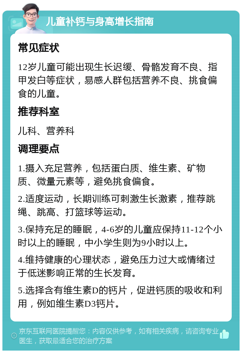 儿童补钙与身高增长指南 常见症状 12岁儿童可能出现生长迟缓、骨骼发育不良、指甲发白等症状，易感人群包括营养不良、挑食偏食的儿童。 推荐科室 儿科、营养科 调理要点 1.摄入充足营养，包括蛋白质、维生素、矿物质、微量元素等，避免挑食偏食。 2.适度运动，长期训练可刺激生长激素，推荐跳绳、跳高、打篮球等运动。 3.保持充足的睡眠，4-6岁的儿童应保持11-12个小时以上的睡眠，中小学生则为9小时以上。 4.维持健康的心理状态，避免压力过大或情绪过于低迷影响正常的生长发育。 5.选择含有维生素D的钙片，促进钙质的吸收和利用，例如维生素D3钙片。