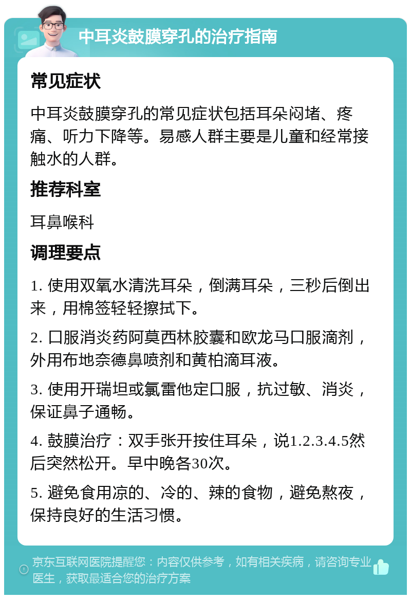 中耳炎鼓膜穿孔的治疗指南 常见症状 中耳炎鼓膜穿孔的常见症状包括耳朵闷堵、疼痛、听力下降等。易感人群主要是儿童和经常接触水的人群。 推荐科室 耳鼻喉科 调理要点 1. 使用双氧水清洗耳朵，倒满耳朵，三秒后倒出来，用棉签轻轻擦拭下。 2. 口服消炎药阿莫西林胶囊和欧龙马口服滴剂，外用布地奈德鼻喷剂和黄柏滴耳液。 3. 使用开瑞坦或氯雷他定口服，抗过敏、消炎，保证鼻子通畅。 4. 鼓膜治疗：双手张开按住耳朵，说1.2.3.4.5然后突然松开。早中晚各30次。 5. 避免食用凉的、冷的、辣的食物，避免熬夜，保持良好的生活习惯。