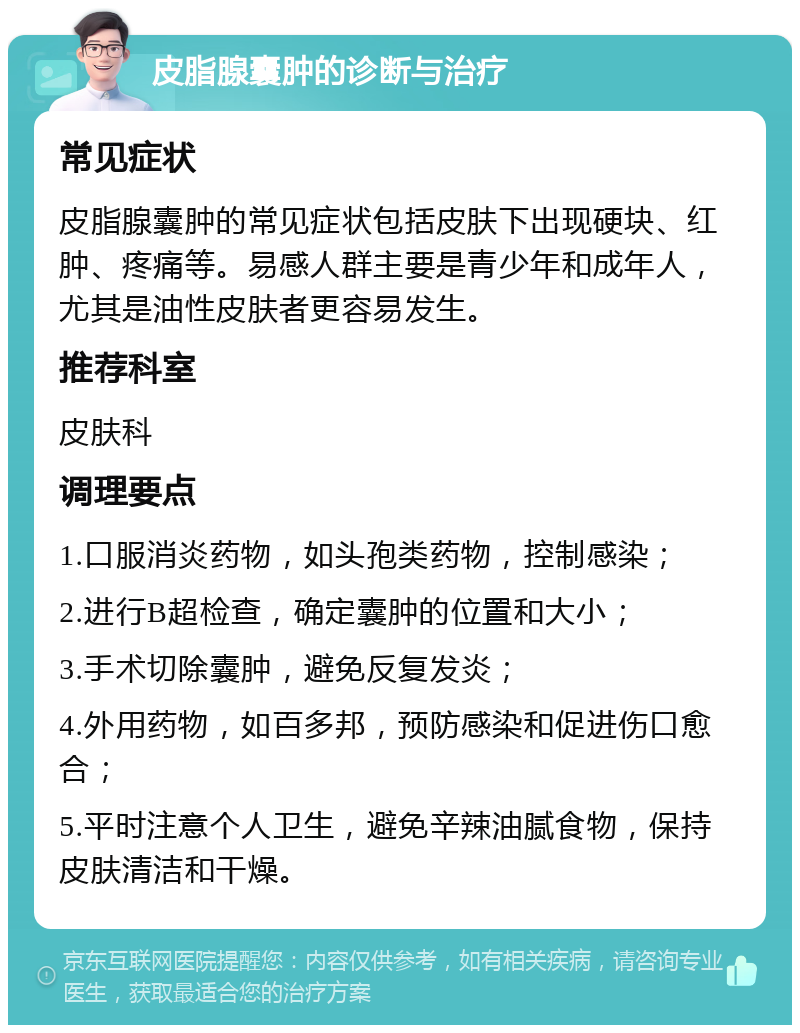 皮脂腺囊肿的诊断与治疗 常见症状 皮脂腺囊肿的常见症状包括皮肤下出现硬块、红肿、疼痛等。易感人群主要是青少年和成年人，尤其是油性皮肤者更容易发生。 推荐科室 皮肤科 调理要点 1.口服消炎药物，如头孢类药物，控制感染； 2.进行B超检查，确定囊肿的位置和大小； 3.手术切除囊肿，避免反复发炎； 4.外用药物，如百多邦，预防感染和促进伤口愈合； 5.平时注意个人卫生，避免辛辣油腻食物，保持皮肤清洁和干燥。