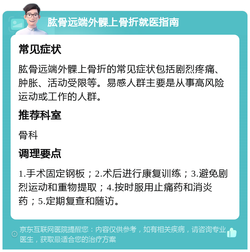 肱骨远端外髁上骨折就医指南 常见症状 肱骨远端外髁上骨折的常见症状包括剧烈疼痛、肿胀、活动受限等。易感人群主要是从事高风险运动或工作的人群。 推荐科室 骨科 调理要点 1.手术固定钢板；2.术后进行康复训练；3.避免剧烈运动和重物提取；4.按时服用止痛药和消炎药；5.定期复查和随访。