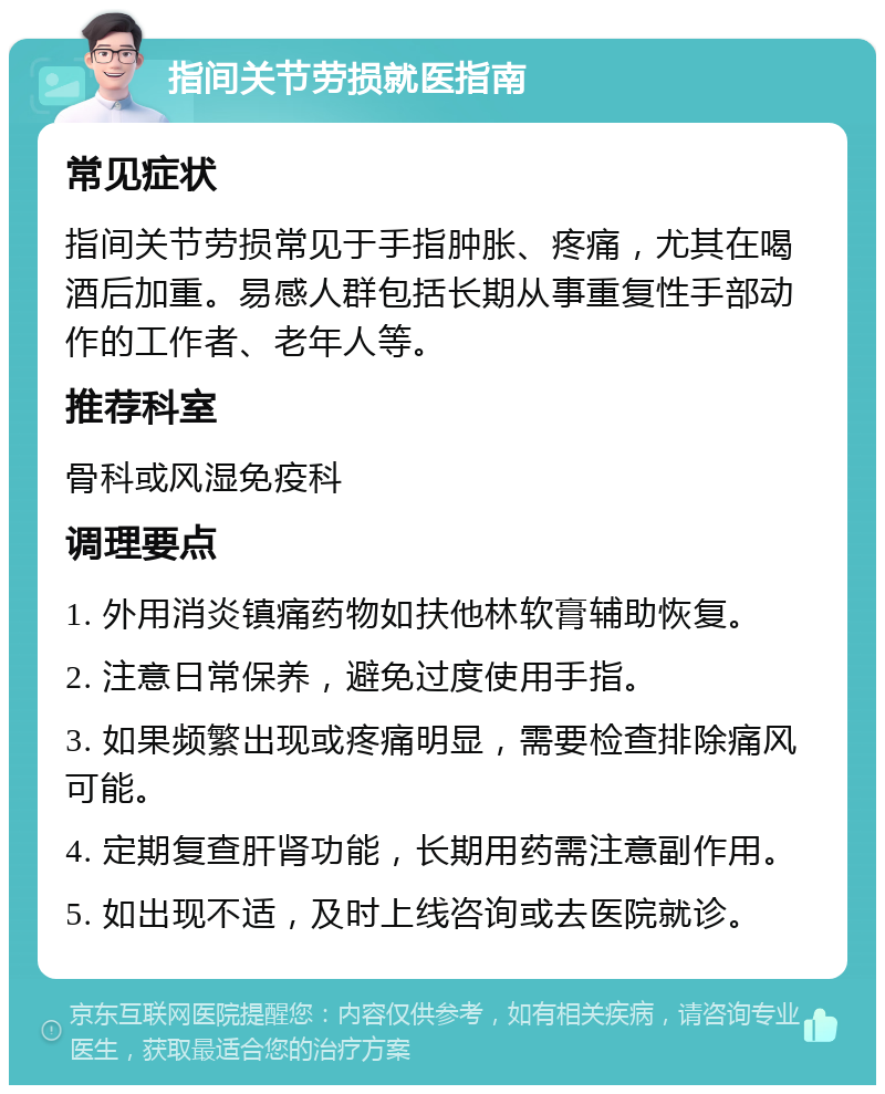 指间关节劳损就医指南 常见症状 指间关节劳损常见于手指肿胀、疼痛，尤其在喝酒后加重。易感人群包括长期从事重复性手部动作的工作者、老年人等。 推荐科室 骨科或风湿免疫科 调理要点 1. 外用消炎镇痛药物如扶他林软膏辅助恢复。 2. 注意日常保养，避免过度使用手指。 3. 如果频繁出现或疼痛明显，需要检查排除痛风可能。 4. 定期复查肝肾功能，长期用药需注意副作用。 5. 如出现不适，及时上线咨询或去医院就诊。