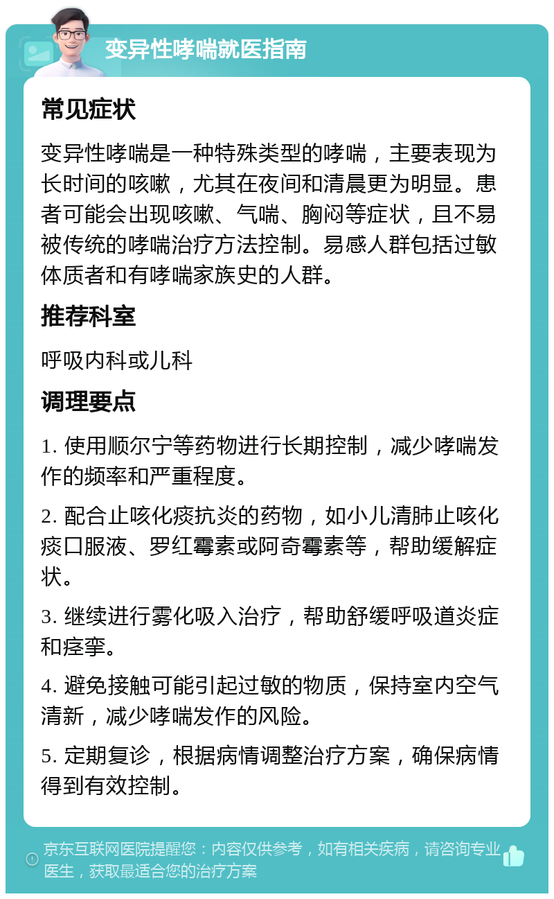 变异性哮喘就医指南 常见症状 变异性哮喘是一种特殊类型的哮喘，主要表现为长时间的咳嗽，尤其在夜间和清晨更为明显。患者可能会出现咳嗽、气喘、胸闷等症状，且不易被传统的哮喘治疗方法控制。易感人群包括过敏体质者和有哮喘家族史的人群。 推荐科室 呼吸内科或儿科 调理要点 1. 使用顺尔宁等药物进行长期控制，减少哮喘发作的频率和严重程度。 2. 配合止咳化痰抗炎的药物，如小儿清肺止咳化痰口服液、罗红霉素或阿奇霉素等，帮助缓解症状。 3. 继续进行雾化吸入治疗，帮助舒缓呼吸道炎症和痉挛。 4. 避免接触可能引起过敏的物质，保持室内空气清新，减少哮喘发作的风险。 5. 定期复诊，根据病情调整治疗方案，确保病情得到有效控制。