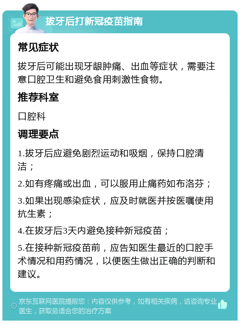 拔牙后打新冠疫苗指南 常见症状 拔牙后可能出现牙龈肿痛、出血等症状，需要注意口腔卫生和避免食用刺激性食物。 推荐科室 口腔科 调理要点 1.拔牙后应避免剧烈运动和吸烟，保持口腔清洁； 2.如有疼痛或出血，可以服用止痛药如布洛芬； 3.如果出现感染症状，应及时就医并按医嘱使用抗生素； 4.在拔牙后3天内避免接种新冠疫苗； 5.在接种新冠疫苗前，应告知医生最近的口腔手术情况和用药情况，以便医生做出正确的判断和建议。