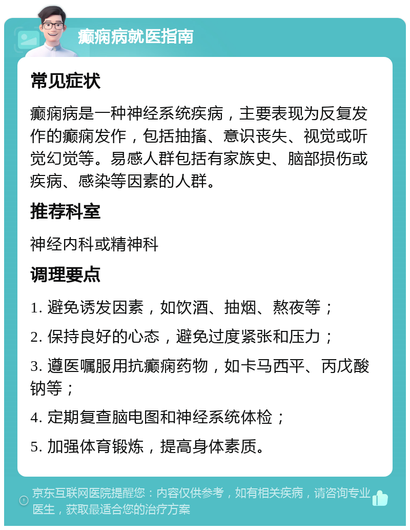 癫痫病就医指南 常见症状 癫痫病是一种神经系统疾病，主要表现为反复发作的癫痫发作，包括抽搐、意识丧失、视觉或听觉幻觉等。易感人群包括有家族史、脑部损伤或疾病、感染等因素的人群。 推荐科室 神经内科或精神科 调理要点 1. 避免诱发因素，如饮酒、抽烟、熬夜等； 2. 保持良好的心态，避免过度紧张和压力； 3. 遵医嘱服用抗癫痫药物，如卡马西平、丙戊酸钠等； 4. 定期复查脑电图和神经系统体检； 5. 加强体育锻炼，提高身体素质。