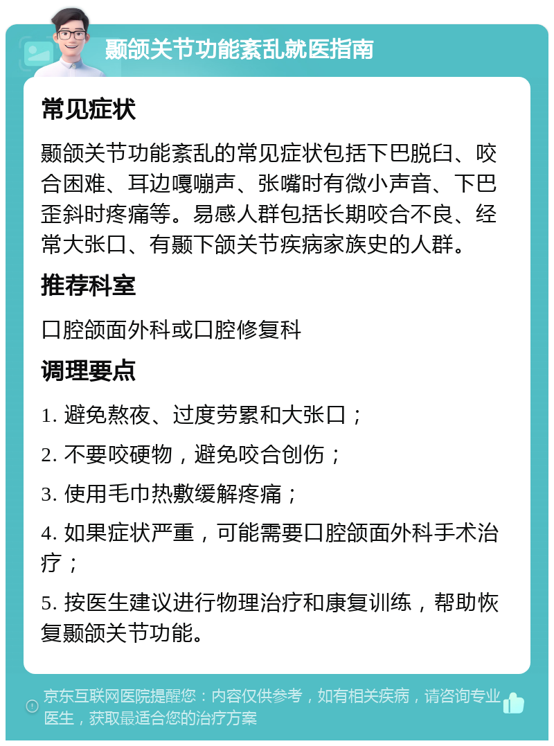 颞颌关节功能紊乱就医指南 常见症状 颞颌关节功能紊乱的常见症状包括下巴脱臼、咬合困难、耳边嘎嘣声、张嘴时有微小声音、下巴歪斜时疼痛等。易感人群包括长期咬合不良、经常大张口、有颞下颌关节疾病家族史的人群。 推荐科室 口腔颌面外科或口腔修复科 调理要点 1. 避免熬夜、过度劳累和大张口； 2. 不要咬硬物，避免咬合创伤； 3. 使用毛巾热敷缓解疼痛； 4. 如果症状严重，可能需要口腔颌面外科手术治疗； 5. 按医生建议进行物理治疗和康复训练，帮助恢复颞颌关节功能。