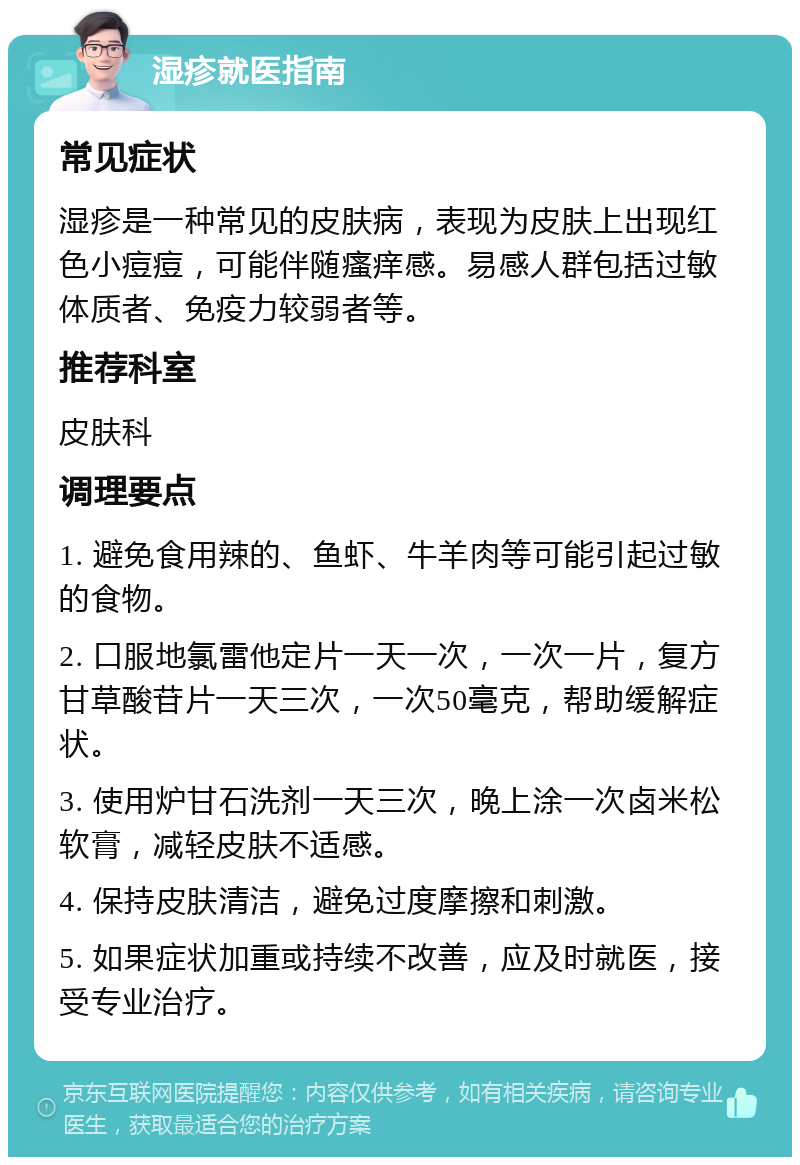 湿疹就医指南 常见症状 湿疹是一种常见的皮肤病，表现为皮肤上出现红色小痘痘，可能伴随瘙痒感。易感人群包括过敏体质者、免疫力较弱者等。 推荐科室 皮肤科 调理要点 1. 避免食用辣的、鱼虾、牛羊肉等可能引起过敏的食物。 2. 口服地氯雷他定片一天一次，一次一片，复方甘草酸苷片一天三次，一次50毫克，帮助缓解症状。 3. 使用炉甘石洗剂一天三次，晚上涂一次卤米松软膏，减轻皮肤不适感。 4. 保持皮肤清洁，避免过度摩擦和刺激。 5. 如果症状加重或持续不改善，应及时就医，接受专业治疗。