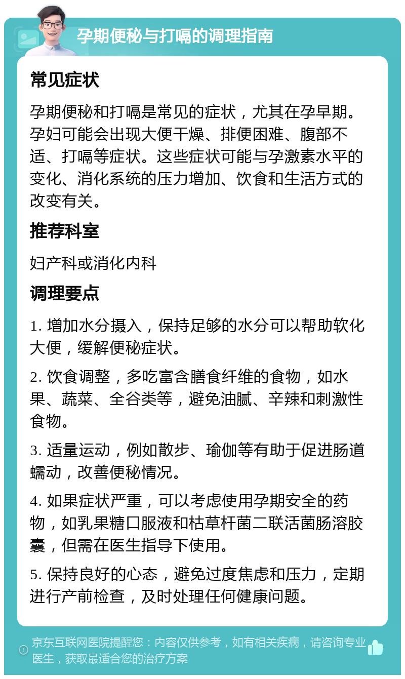 孕期便秘与打嗝的调理指南 常见症状 孕期便秘和打嗝是常见的症状，尤其在孕早期。孕妇可能会出现大便干燥、排便困难、腹部不适、打嗝等症状。这些症状可能与孕激素水平的变化、消化系统的压力增加、饮食和生活方式的改变有关。 推荐科室 妇产科或消化内科 调理要点 1. 增加水分摄入，保持足够的水分可以帮助软化大便，缓解便秘症状。 2. 饮食调整，多吃富含膳食纤维的食物，如水果、蔬菜、全谷类等，避免油腻、辛辣和刺激性食物。 3. 适量运动，例如散步、瑜伽等有助于促进肠道蠕动，改善便秘情况。 4. 如果症状严重，可以考虑使用孕期安全的药物，如乳果糖口服液和枯草杆菌二联活菌肠溶胶囊，但需在医生指导下使用。 5. 保持良好的心态，避免过度焦虑和压力，定期进行产前检查，及时处理任何健康问题。