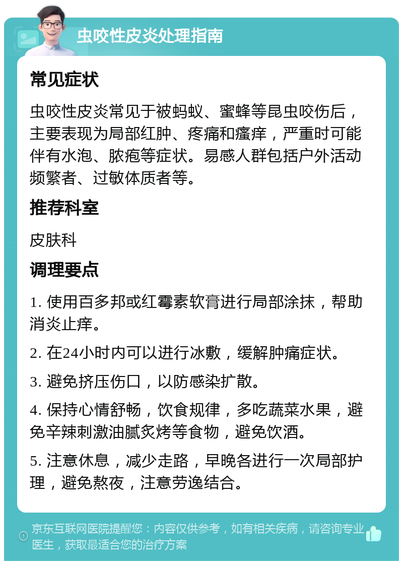 虫咬性皮炎处理指南 常见症状 虫咬性皮炎常见于被蚂蚁、蜜蜂等昆虫咬伤后，主要表现为局部红肿、疼痛和瘙痒，严重时可能伴有水泡、脓疱等症状。易感人群包括户外活动频繁者、过敏体质者等。 推荐科室 皮肤科 调理要点 1. 使用百多邦或红霉素软膏进行局部涂抹，帮助消炎止痒。 2. 在24小时内可以进行冰敷，缓解肿痛症状。 3. 避免挤压伤口，以防感染扩散。 4. 保持心情舒畅，饮食规律，多吃蔬菜水果，避免辛辣刺激油腻炙烤等食物，避免饮酒。 5. 注意休息，减少走路，早晚各进行一次局部护理，避免熬夜，注意劳逸结合。