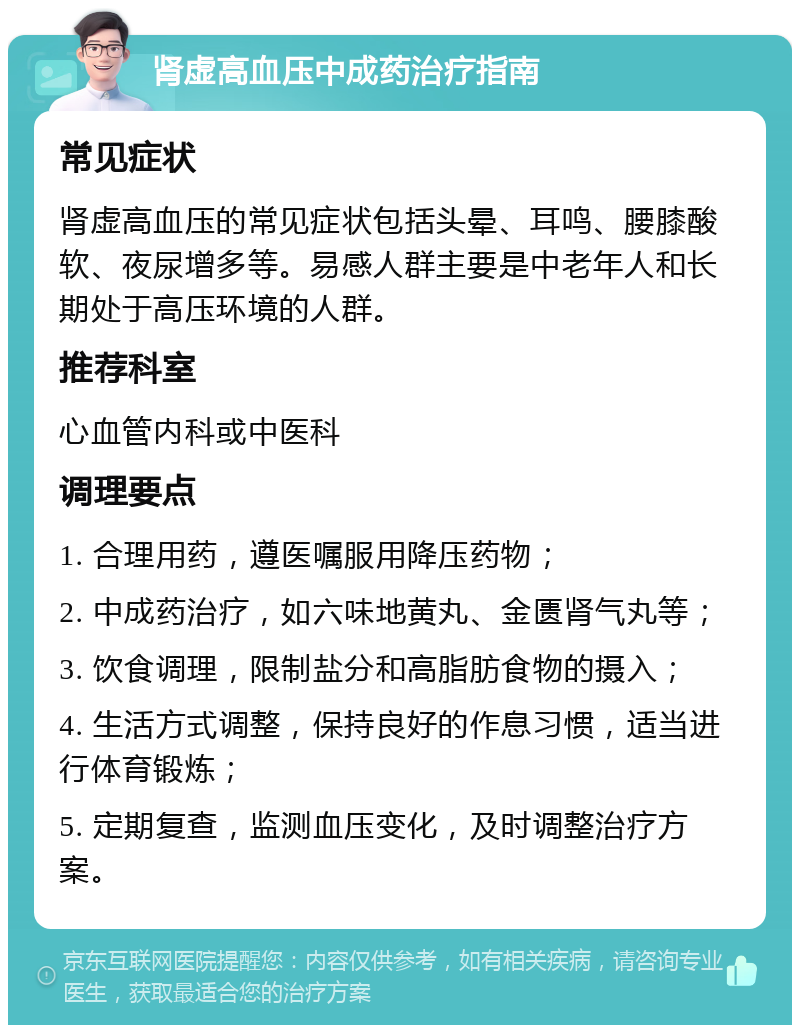 肾虚高血压中成药治疗指南 常见症状 肾虚高血压的常见症状包括头晕、耳鸣、腰膝酸软、夜尿增多等。易感人群主要是中老年人和长期处于高压环境的人群。 推荐科室 心血管内科或中医科 调理要点 1. 合理用药，遵医嘱服用降压药物； 2. 中成药治疗，如六味地黄丸、金匮肾气丸等； 3. 饮食调理，限制盐分和高脂肪食物的摄入； 4. 生活方式调整，保持良好的作息习惯，适当进行体育锻炼； 5. 定期复查，监测血压变化，及时调整治疗方案。