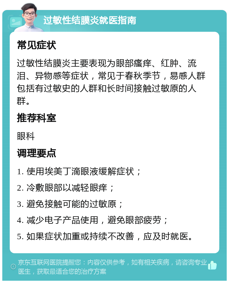 过敏性结膜炎就医指南 常见症状 过敏性结膜炎主要表现为眼部瘙痒、红肿、流泪、异物感等症状，常见于春秋季节，易感人群包括有过敏史的人群和长时间接触过敏原的人群。 推荐科室 眼科 调理要点 1. 使用埃美丁滴眼液缓解症状； 2. 冷敷眼部以减轻眼痒； 3. 避免接触可能的过敏原； 4. 减少电子产品使用，避免眼部疲劳； 5. 如果症状加重或持续不改善，应及时就医。