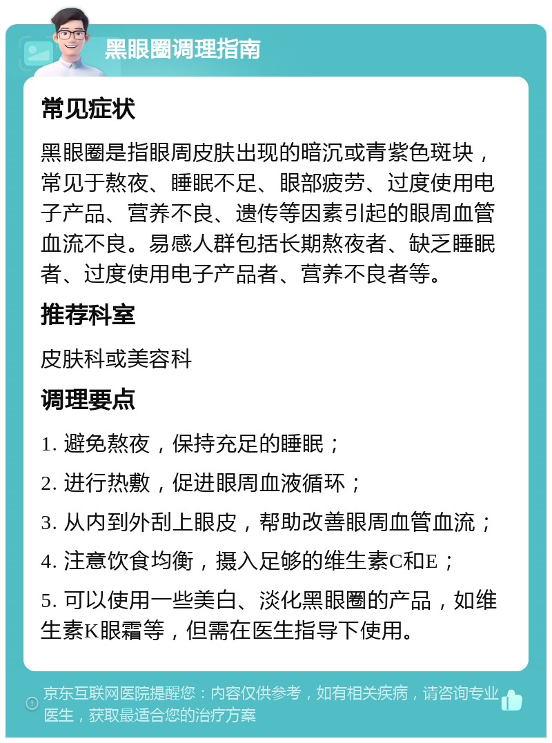 黑眼圈调理指南 常见症状 黑眼圈是指眼周皮肤出现的暗沉或青紫色斑块，常见于熬夜、睡眠不足、眼部疲劳、过度使用电子产品、营养不良、遗传等因素引起的眼周血管血流不良。易感人群包括长期熬夜者、缺乏睡眠者、过度使用电子产品者、营养不良者等。 推荐科室 皮肤科或美容科 调理要点 1. 避免熬夜，保持充足的睡眠； 2. 进行热敷，促进眼周血液循环； 3. 从内到外刮上眼皮，帮助改善眼周血管血流； 4. 注意饮食均衡，摄入足够的维生素C和E； 5. 可以使用一些美白、淡化黑眼圈的产品，如维生素K眼霜等，但需在医生指导下使用。