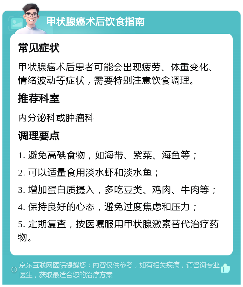 甲状腺癌术后饮食指南 常见症状 甲状腺癌术后患者可能会出现疲劳、体重变化、情绪波动等症状，需要特别注意饮食调理。 推荐科室 内分泌科或肿瘤科 调理要点 1. 避免高碘食物，如海带、紫菜、海鱼等； 2. 可以适量食用淡水虾和淡水鱼； 3. 增加蛋白质摄入，多吃豆类、鸡肉、牛肉等； 4. 保持良好的心态，避免过度焦虑和压力； 5. 定期复查，按医嘱服用甲状腺激素替代治疗药物。