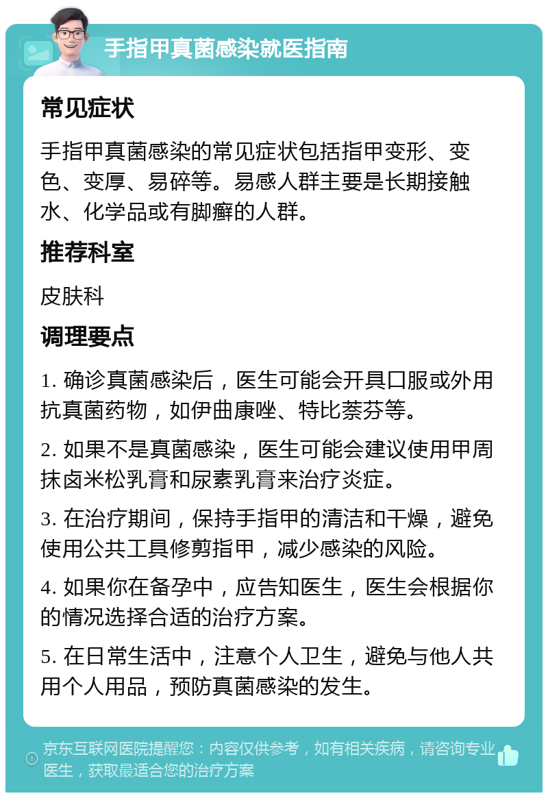 手指甲真菌感染就医指南 常见症状 手指甲真菌感染的常见症状包括指甲变形、变色、变厚、易碎等。易感人群主要是长期接触水、化学品或有脚癣的人群。 推荐科室 皮肤科 调理要点 1. 确诊真菌感染后，医生可能会开具口服或外用抗真菌药物，如伊曲康唑、特比萘芬等。 2. 如果不是真菌感染，医生可能会建议使用甲周抹卤米松乳膏和尿素乳膏来治疗炎症。 3. 在治疗期间，保持手指甲的清洁和干燥，避免使用公共工具修剪指甲，减少感染的风险。 4. 如果你在备孕中，应告知医生，医生会根据你的情况选择合适的治疗方案。 5. 在日常生活中，注意个人卫生，避免与他人共用个人用品，预防真菌感染的发生。