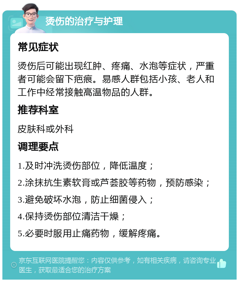 烫伤的治疗与护理 常见症状 烫伤后可能出现红肿、疼痛、水泡等症状，严重者可能会留下疤痕。易感人群包括小孩、老人和工作中经常接触高温物品的人群。 推荐科室 皮肤科或外科 调理要点 1.及时冲洗烫伤部位，降低温度； 2.涂抹抗生素软膏或芦荟胶等药物，预防感染； 3.避免破坏水泡，防止细菌侵入； 4.保持烫伤部位清洁干燥； 5.必要时服用止痛药物，缓解疼痛。