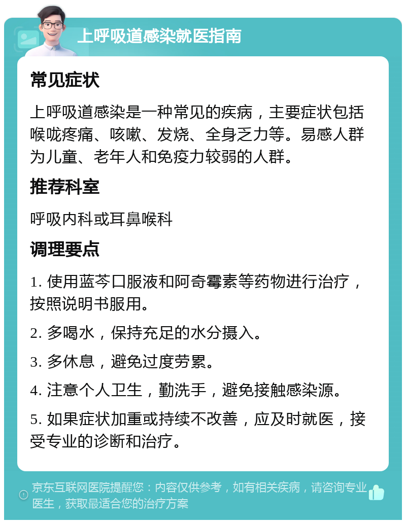 上呼吸道感染就医指南 常见症状 上呼吸道感染是一种常见的疾病，主要症状包括喉咙疼痛、咳嗽、发烧、全身乏力等。易感人群为儿童、老年人和免疫力较弱的人群。 推荐科室 呼吸内科或耳鼻喉科 调理要点 1. 使用蓝芩口服液和阿奇霉素等药物进行治疗，按照说明书服用。 2. 多喝水，保持充足的水分摄入。 3. 多休息，避免过度劳累。 4. 注意个人卫生，勤洗手，避免接触感染源。 5. 如果症状加重或持续不改善，应及时就医，接受专业的诊断和治疗。