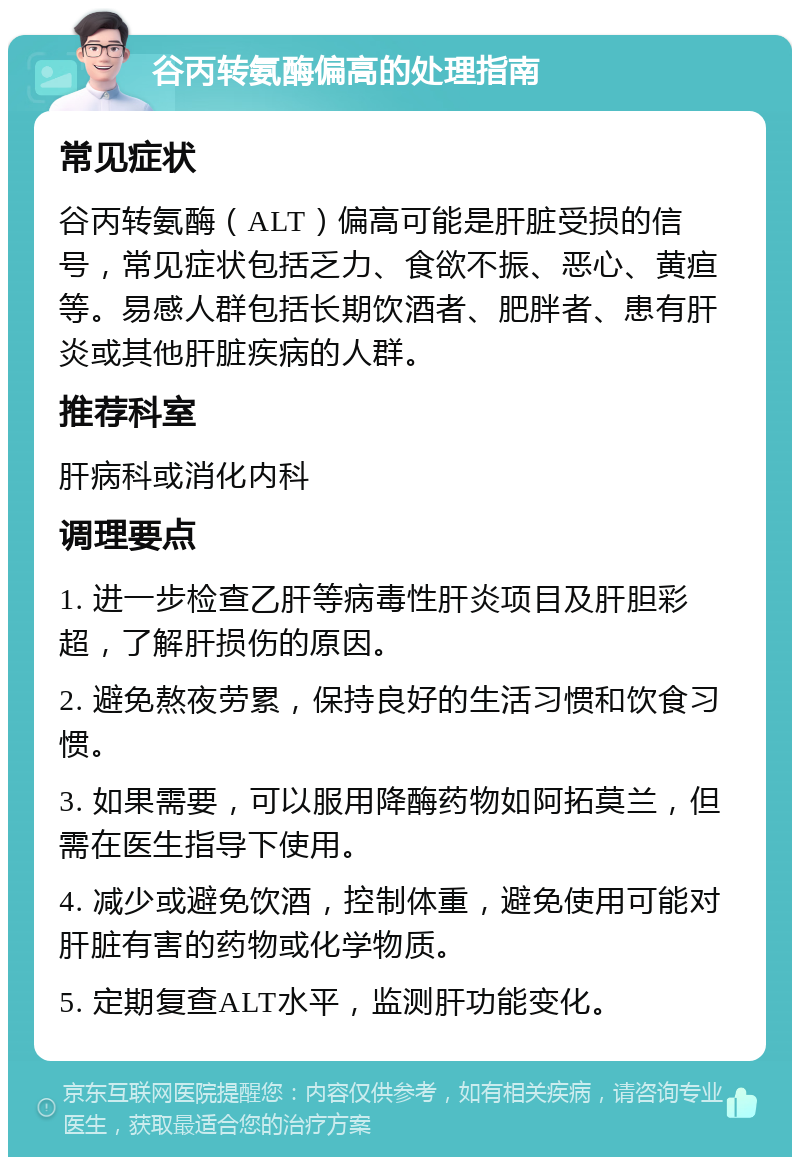 谷丙转氨酶偏高的处理指南 常见症状 谷丙转氨酶（ALT）偏高可能是肝脏受损的信号，常见症状包括乏力、食欲不振、恶心、黄疸等。易感人群包括长期饮酒者、肥胖者、患有肝炎或其他肝脏疾病的人群。 推荐科室 肝病科或消化内科 调理要点 1. 进一步检查乙肝等病毒性肝炎项目及肝胆彩超，了解肝损伤的原因。 2. 避免熬夜劳累，保持良好的生活习惯和饮食习惯。 3. 如果需要，可以服用降酶药物如阿拓莫兰，但需在医生指导下使用。 4. 减少或避免饮酒，控制体重，避免使用可能对肝脏有害的药物或化学物质。 5. 定期复查ALT水平，监测肝功能变化。