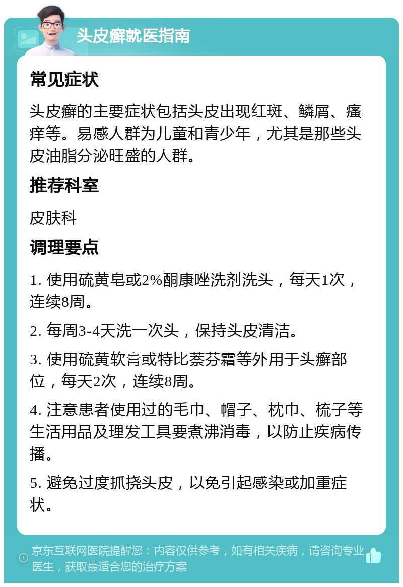 头皮癣就医指南 常见症状 头皮癣的主要症状包括头皮出现红斑、鳞屑、瘙痒等。易感人群为儿童和青少年，尤其是那些头皮油脂分泌旺盛的人群。 推荐科室 皮肤科 调理要点 1. 使用硫黄皂或2%酮康唑洗剂洗头，每天1次，连续8周。 2. 每周3-4天洗一次头，保持头皮清洁。 3. 使用硫黄软膏或特比萘芬霜等外用于头癣部位，每天2次，连续8周。 4. 注意患者使用过的毛巾、帽子、枕巾、梳子等生活用品及理发工具要煮沸消毒，以防止疾病传播。 5. 避免过度抓挠头皮，以免引起感染或加重症状。